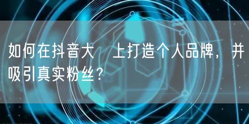 如何在抖音大陸上打造个人品牌，并吸引真实粉丝？