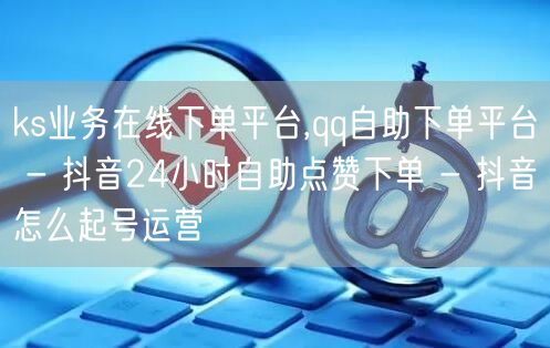 ks业务在线下单平台,qq自助下单平台 - 抖音24小时自助点赞下单 - 抖音怎