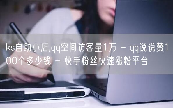 ks自助小店,qq空间访客量1万 - qq说说赞100个多少钱 - 快手粉丝快速