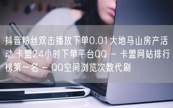 抖音粉丝双击播放下单0.01大地马山房产活动,卡盟24小时下单平台QQ - 卡盟