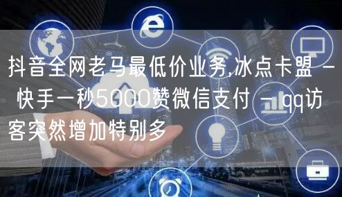 抖音全网老马最低价业务,冰点卡盟 - 快手一秒5000赞微信支付 - qq访客突