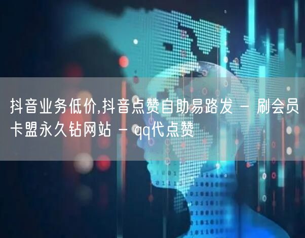 抖音业务低价,抖音点赞自助易路发 - 刷会员卡盟永久钻网站 - qq代点赞