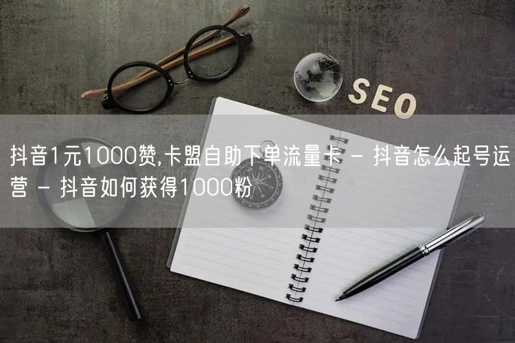 抖音1元1000赞,卡盟自助下单流量卡 - 抖音怎么起号运营 - 抖音如何获得1