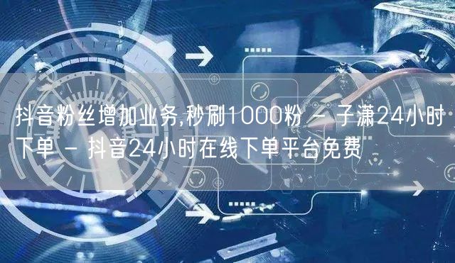 抖音粉丝增加业务,秒刷1000粉 - 子潇24小时下单 - 抖音24小时在线下单