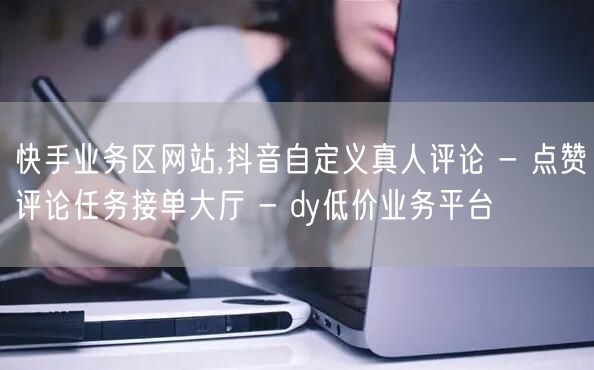 快手业务区网站,抖音自定义真人评论 - 点赞评论任务接单大厅 - dy低价业务平