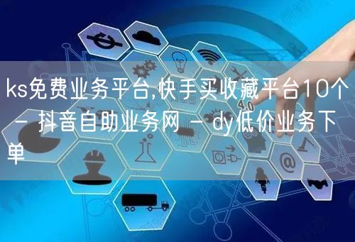 ks免费业务平台,快手买收藏平台10个 - 抖音自助业务网 - dy低价业务下单