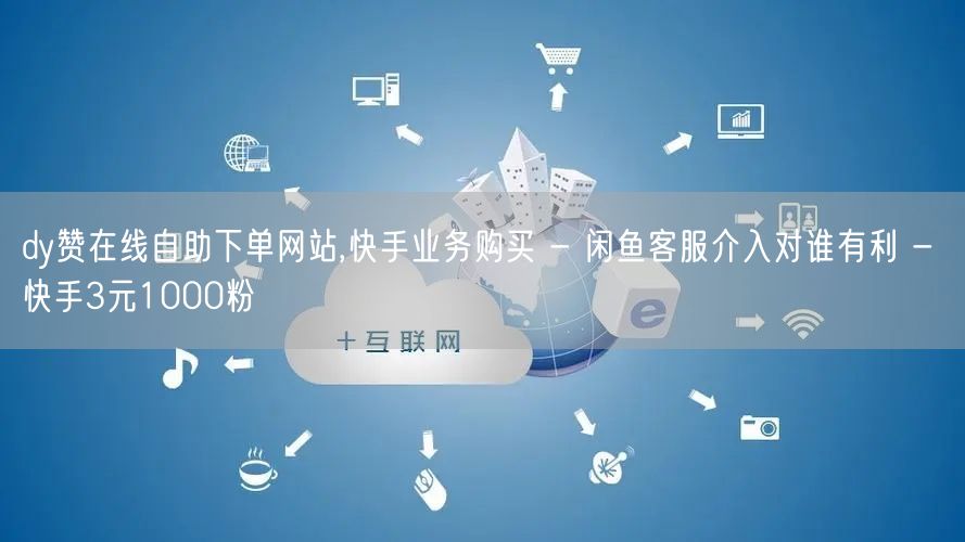 dy赞在线自助下单网站,快手业务购买 - 闲鱼客服介入对谁有利 - 快手3元10