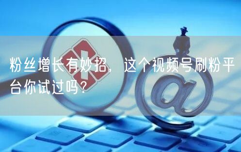 粉丝增长有妙招，这个视频号刷粉平台你试过吗？