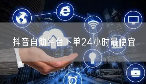 抖音自助平台下单24小时最便宜