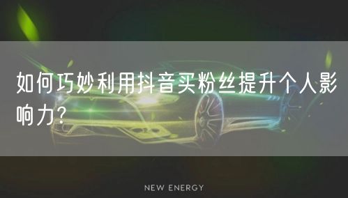 如何巧妙利用抖音买粉丝提升个人影响力？