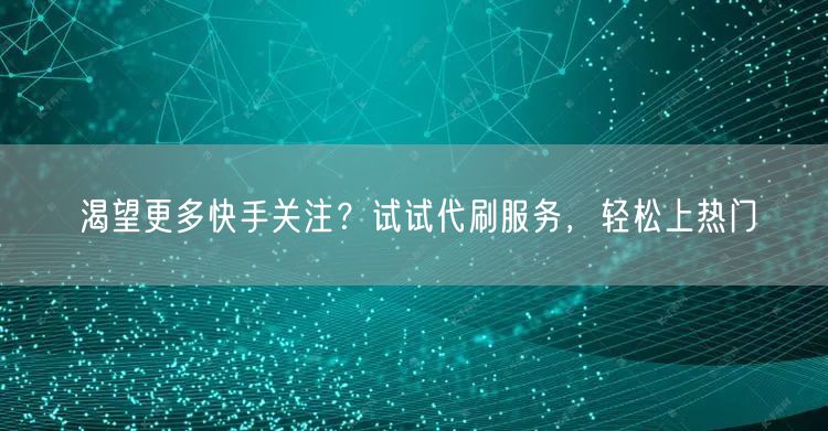 渴望更多快手关注？试试代刷服务，轻松上热门