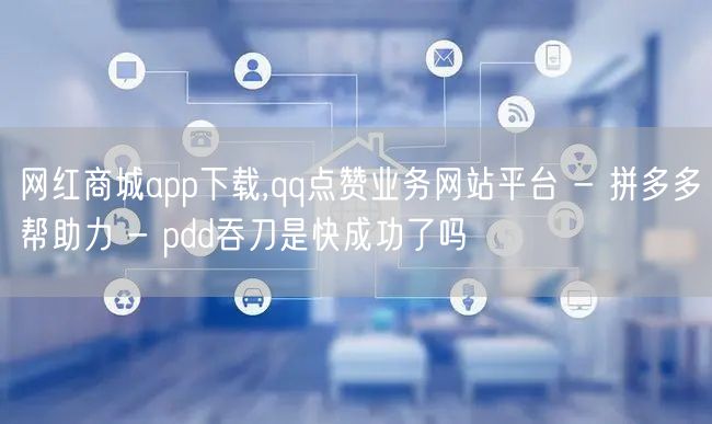 网红商城app下载,qq点赞业务网站平台 - 拼多多帮助力 - pdd吞刀是快成
