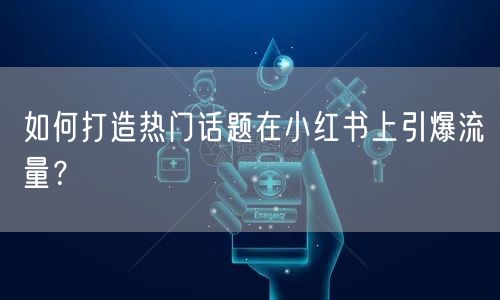 如何打造热门话题在小红书上引爆流量？