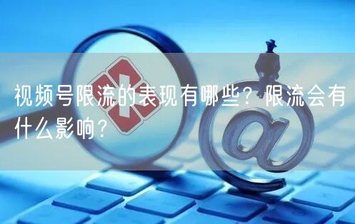 视频号限流的表现有哪些？限流会有什么影响？