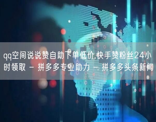 qq空间说说赞自助下单低价,快手赞粉丝24小时领取 - 拼多多专业助力 - 拼多