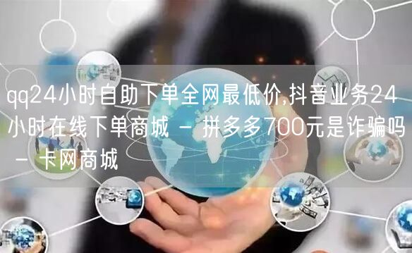 qq24小时自助下单全网最低价,抖音业务24小时在线下单商城 - 拼多多700元