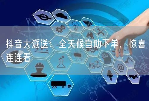 抖音大派送：全天候自助下单，惊喜连连看
