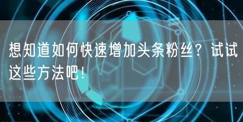 想知道如何快速增加头条粉丝？试试这些方法吧！