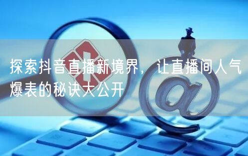 探索抖音直播新境界，让直播间人气爆表的秘诀大公开