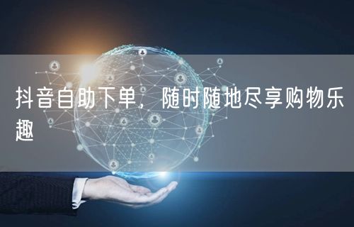 抖音自助下单，随时随地尽享购物乐趣