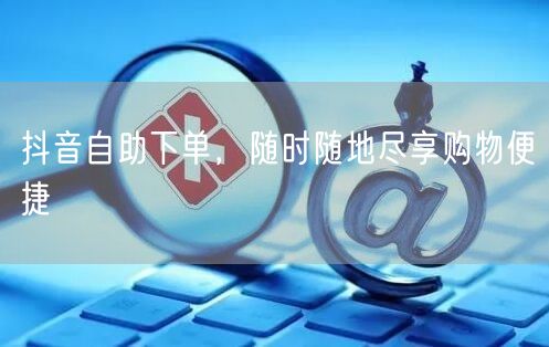抖音自助下单，随时随地尽享购物便捷