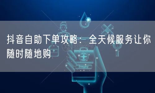 抖音自助下单攻略：全天候服务让你随时随地购