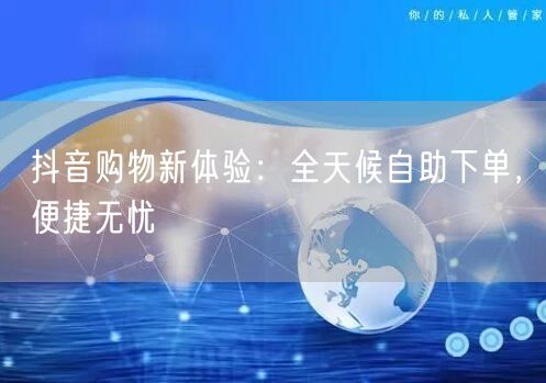抖音购物新体验：全天候自助下单，便捷无忧