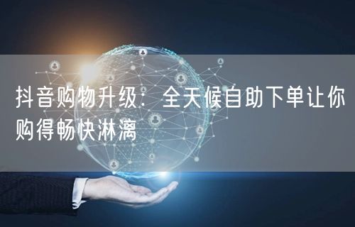 抖音购物升级：全天候自助下单让你购得畅快淋漓