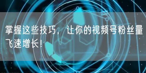 掌握这些技巧，让你的视频号粉丝量飞速增长！