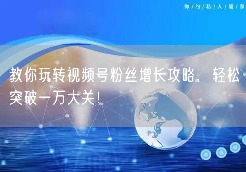 教你玩转视频号粉丝增长攻略，轻松突破一万大关！