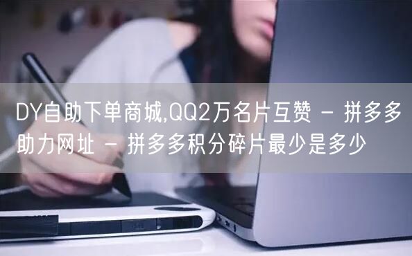 DY自助下单商城,QQ2万名片互赞 - 拼多多助力网址 - 拼多多积分碎片最少是