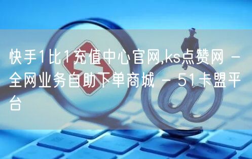 快手1比1充值中心官网,ks点赞网 - 全网业务自助下单商城 - 51卡盟平台