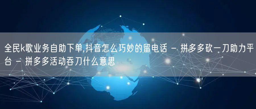 全民k歌业务自助下单,抖音怎么巧妙的留电话 - 拼多多砍一刀助力平台 - 拼多多
