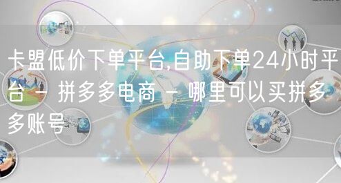卡盟低价下单平台,自助下单24小时平台 - 拼多多电商 - 哪里可以买拼多多账号