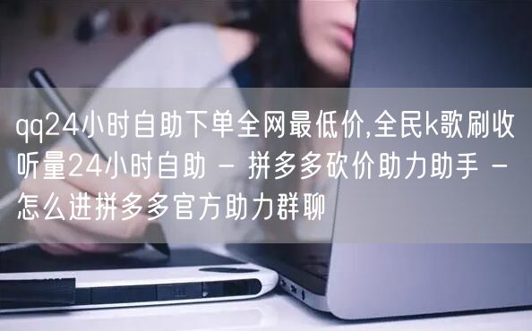 qq24小时自助下单全网最低价,全民k歌刷收听量24小时自助 - 拼多多砍价助力