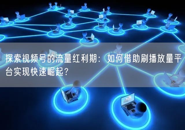 探索视频号的流量红利期：如何借助刷播放量平台实现快速崛起？