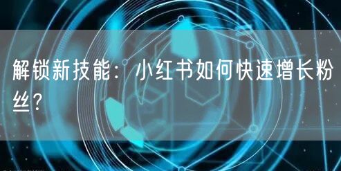 解锁新技能：小红书如何快速增长粉丝？