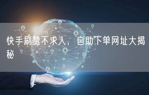 快手刷赞不求人，自助下单网址大揭秘