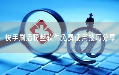 快手刷活粉丝软件免费使用技巧分享